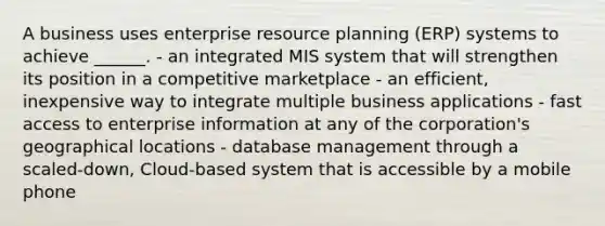 A business uses enterprise resource planning (ERP) systems to achieve ______. - an integrated MIS system that will strengthen its position in a competitive marketplace - an efficient, inexpensive way to integrate multiple business applications - fast access to enterprise information at any of the corporation's geographical locations - database management through a scaled-down, Cloud-based system that is accessible by a mobile phone