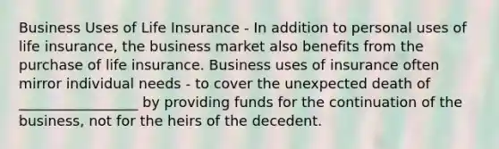 Business Uses of Life Insurance - In addition to personal uses of life insurance, the business market also benefits from the purchase of life insurance. Business uses of insurance often mirror individual needs - to cover the unexpected death of _________________ by providing funds for the continuation of the business, not for the heirs of the decedent.