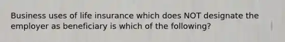 Business uses of life insurance which does NOT designate the employer as beneficiary is which of the following?