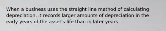 When a business uses the straight line method of calculating depreciation, it records larger amounts of depreciation in the early years of the asset's life than in later years