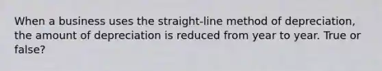 When a business uses the straight-line method of depreciation, the amount of depreciation is reduced from year to year. True or false?