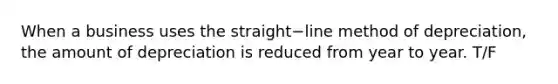 When a business uses the straight−line method of​ depreciation, the amount of depreciation is reduced from year to year. T/F