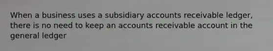 When a business uses a subsidiary accounts receivable ledger, there is no need to keep an accounts receivable account in the general ledger