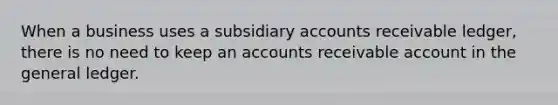 When a business uses a subsidiary accounts receivable ledger, there is no need to keep an accounts receivable account in the general ledger.