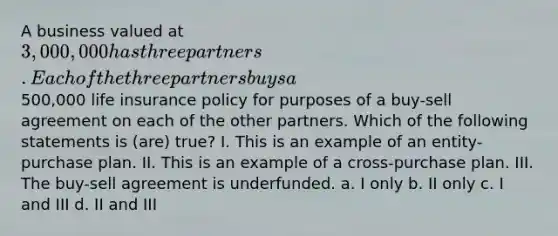 A business valued at 3,000,000 has three partners. Each of the three partners buys a500,000 life insurance policy for purposes of a buy-sell agreement on each of the other partners. Which of the following statements is (are) true? I. This is an example of an entity-purchase plan. II. This is an example of a cross-purchase plan. III. The buy-sell agreement is underfunded. a. I only b. II only c. I and III d. II and III