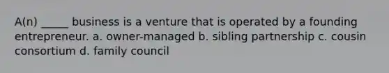 A(n) _____ business is a venture that is operated by a founding entrepreneur. a. owner-managed b. sibling partnership c. cousin consortium d. family council