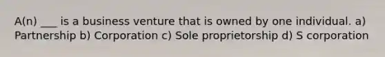 A(n) ___ is a business venture that is owned by one individual. a) Partnership b) Corporation c) Sole proprietorship d) S corporation