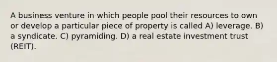 A business venture in which people pool their resources to own or develop a particular piece of property is called A) leverage. B) a syndicate. C) pyramiding. D) a real estate investment trust (REIT).