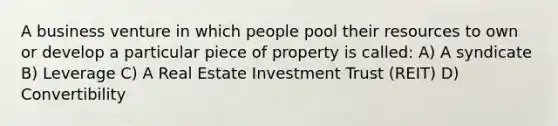 A business venture in which people pool their resources to own or develop a particular piece of property is called: A) A syndicate B) Leverage C) A Real Estate Investment Trust (REIT) D) Convertibility