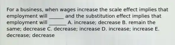 For a business, when wages increase the scale effect implies that employment will ______ and the substitution effect implies that employment will _______ A. increase; decrease B. remain the same; decrease C. decrease; increase D. increase; increase E. decrease; decrease