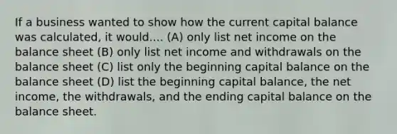 If a business wanted to show how the current capital balance was calculated, it would.... (A) only list net income on the balance sheet (B) only list net income and withdrawals on the balance sheet (C) list only the beginning capital balance on the balance sheet (D) list the beginning capital balance, the net income, the withdrawals, and the ending capital balance on the balance sheet.