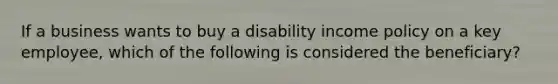 If a business wants to buy a disability income policy on a key employee, which of the following is considered the beneficiary?