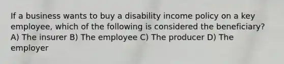 If a business wants to buy a disability income policy on a key employee, which of the following is considered the beneficiary? A) The insurer B) The employee C) The producer D) The employer