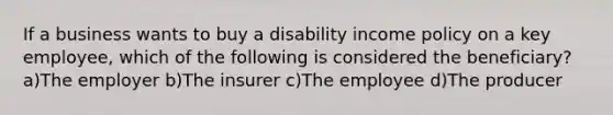 If a business wants to buy a disability income policy on a key employee, which of the following is considered the beneficiary? a)The employer b)The insurer c)The employee d)The producer