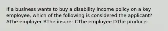 If a business wants to buy a disability income policy on a key employee, which of the following is considered the applicant? AThe employer BThe insurer CThe employee DThe producer