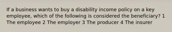 If a business wants to buy a disability income policy on a key employee, which of the following is considered the beneficiary? 1 The employee 2 The employer 3 The producer 4 The insurer