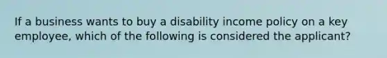 If a business wants to buy a disability income policy on a key employee, which of the following is considered the applicant?