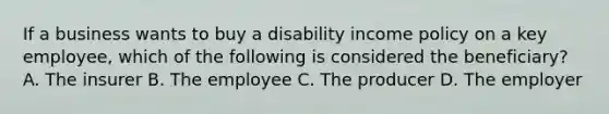 If a business wants to buy a disability income policy on a key employee, which of the following is considered the beneficiary? A. The insurer B. The employee C. The producer D. The employer