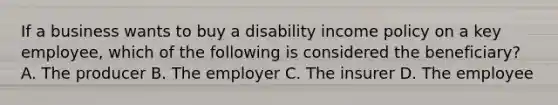 If a business wants to buy a disability income policy on a key employee, which of the following is considered the beneficiary? A. The producer B. The employer C. The insurer D. The employee