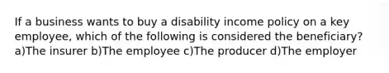 If a business wants to buy a disability income policy on a key employee, which of the following is considered the beneficiary? a)The insurer b)The employee c)The producer d)The employer