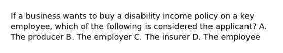 If a business wants to buy a disability income policy on a key employee, which of the following is considered the applicant? A. The producer B. The employer C. The insurer D. The employee