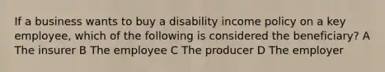 If a business wants to buy a disability income policy on a key employee, which of the following is considered the beneficiary? A The insurer B The employee C The producer D The employer