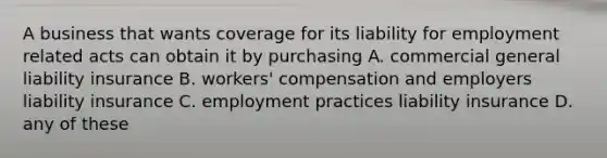 A business that wants coverage for its liability for employment related acts can obtain it by purchasing A. commercial general liability insurance B. workers' compensation and employers liability insurance C. employment practices liability insurance D. any of these