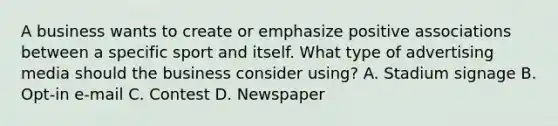 A business wants to create or emphasize positive associations between a specific sport and itself. What type of advertising media should the business consider using? A. Stadium signage B. Opt-in e-mail C. Contest D. Newspaper