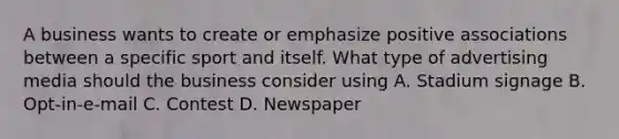 A business wants to create or emphasize positive associations between a specific sport and itself. What type of advertising media should the business consider using A. Stadium signage B. Opt-in-e-mail C. Contest D. Newspaper