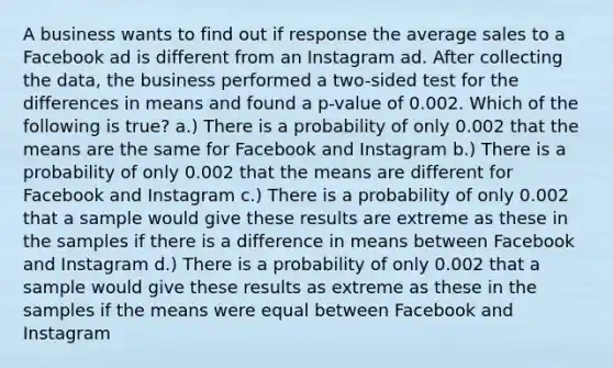 A business wants to find out if response the average sales to a Facebook ad is different from an Instagram ad. After collecting the data, the business performed a two-sided test for the differences in means and found a p-value of 0.002. Which of the following is true? a.) There is a probability of only 0.002 that the means are the same for Facebook and Instagram b.) There is a probability of only 0.002 that the means are different for Facebook and Instagram c.) There is a probability of only 0.002 that a sample would give these results are extreme as these in the samples if there is a difference in means between Facebook and Instagram d.) There is a probability of only 0.002 that a sample would give these results as extreme as these in the samples if the means were equal between Facebook and Instagram