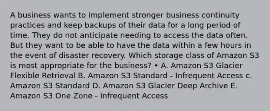 A business wants to implement stronger business continuity practices and keep backups of their data for a long period of time. They do not anticipate needing to access the data often. But they want to be able to have the data within a few hours in the event of disaster recovery. Which storage class of Amazon S3 is most appropriate for the business? • A. Amazon S3 Glacier Flexible Retrieval B. Amazon S3 Standard - Infrequent Access c. Amazon S3 Standard D. Amazon S3 Glacier Deep Archive E. Amazon S3 One Zone - Infrequent Access