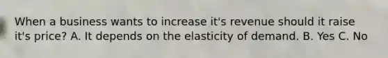 When a business wants to increase it's revenue should it raise it's price? A. It depends on the elasticity of demand. B. Yes C. No