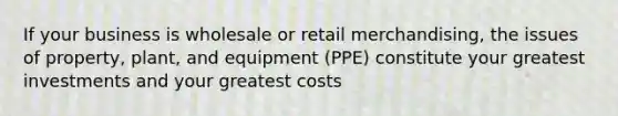 If your business is wholesale or retail merchandising, the issues of property, plant, and equipment (PPE) constitute your greatest investments and your greatest costs