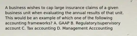 A business wishes to cap large insurance claims of a given business unit when evaluating the annual results of that unit. This would be an example of which one of the following accounting frameworks? A. GAAP B. Regulatory/supervisory account C. Tax accounting D. Management Acccounting