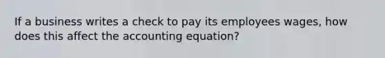 If a business writes a check to pay its employees wages, how does this affect the accounting equation?