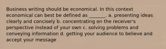 Business writing should be economical. In this context economical can best be defined as _______. a. presenting ideas clearly and concisely b. concentrating on the receiver's perspective instead of your own c. solving problems and conveying information d. getting your audience to believe and accept your message