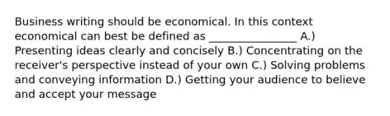 Business writing should be economical. In this context economical can best be defined as ________________ A.) Presenting ideas clearly and concisely B.) Concentrating on the receiver's perspective instead of your own C.) Solving problems and conveying information D.) Getting your audience to believe and accept your message