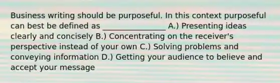 Business writing should be purposeful. In this context purposeful can best be defined as ________________ A.) Presenting ideas clearly and concisely B.) Concentrating on the receiver's perspective instead of your own C.) Solving problems and conveying information D.) Getting your audience to believe and accept your message