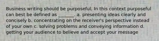 Business writing should be purposeful. In this context purposeful can best be defined as _______. a. presenting ideas clearly and concisely b. concentrating on the receiver's perspective instead of your own c. solving problems and conveying information d. getting your audience to believe and accept your message