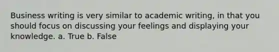 Business writing is very similar to academic writing, in that you should focus on discussing your feelings and displaying your knowledge. a. True b. False