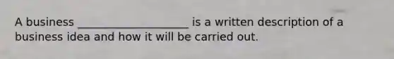 A business ____________________ is a written description of a business idea and how it will be carried out.