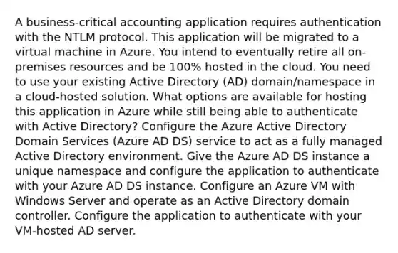 A business-critical accounting application requires authentication with the NTLM protocol. This application will be migrated to a virtual machine in Azure. You intend to eventually retire all on-premises resources and be 100% hosted in the cloud. You need to use your existing Active Directory (AD) domain/namespace in a cloud-hosted solution. What options are available for hosting this application in Azure while still being able to authenticate with Active Directory? Configure the Azure Active Directory Domain Services (Azure AD DS) service to act as a fully managed Active Directory environment. Give the Azure AD DS instance a unique namespace and configure the application to authenticate with your Azure AD DS instance. Configure an Azure VM with Windows Server and operate as an Active Directory domain controller. Configure the application to authenticate with your VM-hosted AD server.