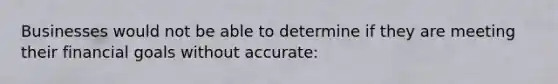 Businesses would not be able to determine if they are meeting their financial goals without accurate:
