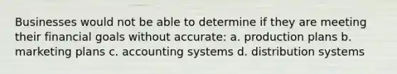 Businesses would not be able to determine if they are meeting their financial goals without accurate: a. production plans b. marketing plans c. accounting systems d. distribution systems