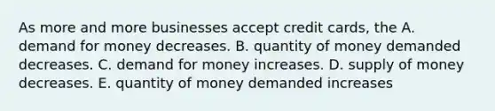 As more and more businesses accept credit​ cards, the A. demand for money decreases. B. quantity of money demanded decreases. C. demand for money increases. D. supply of money decreases. E. quantity of money demanded increases