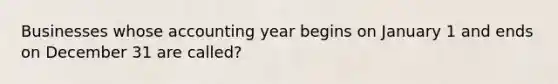 Businesses whose accounting year begins on January 1 and ends on December 31 are called?