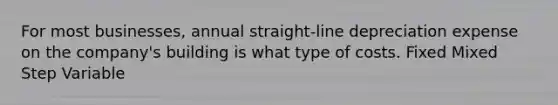 For most businesses, annual straight-line depreciation expense on the company's building is what type of costs. Fixed Mixed Step Variable