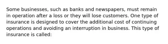 Some businesses, such as banks and newspapers, must remain in operation after a loss or they will lose customers. One type of insurance is designed to cover the additional cost of continuing operations and avoiding an interruption in business. This type of insurance is called: