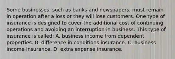 Some businesses, such as banks and newspapers, must remain in operation after a loss or they will lose customers. One type of insurance is designed to cover the additional cost of continuing operations and avoiding an interruption in business. This type of insurance is called: A. business income from dependent properties. B. difference in conditions insurance. C. business income insurance. D. extra expense insurance.