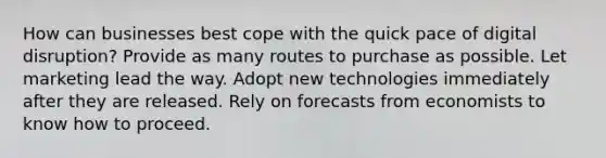 How can businesses best cope with the quick pace of digital disruption? Provide as many routes to purchase as possible. Let marketing lead the way. Adopt new technologies immediately after they are released. Rely on forecasts from economists to know how to proceed.